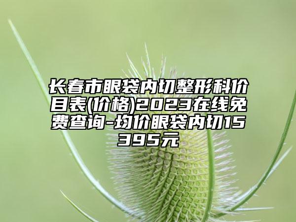 长春市眼袋内切整形科价目表(价格)2023在线免费查询-均价眼袋内切15395元