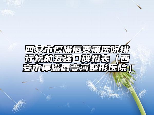 西安市厚嘴唇变薄医院排行榜前五强口碑爆表（西安市厚嘴唇变薄整形医院）
