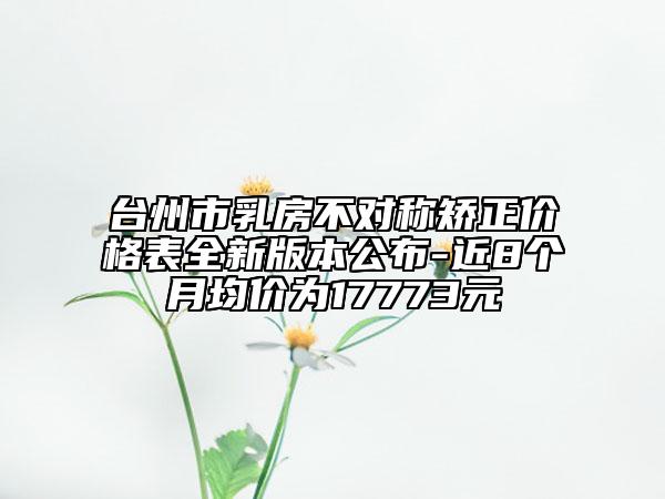 台州市乳房不对称矫正价格表全新版本公布-近8个月均价为17773元