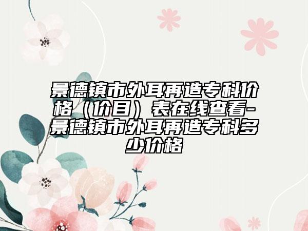 景德镇市外耳再造专科价格（价目）表在线查看-景德镇市外耳再造专科多少价格