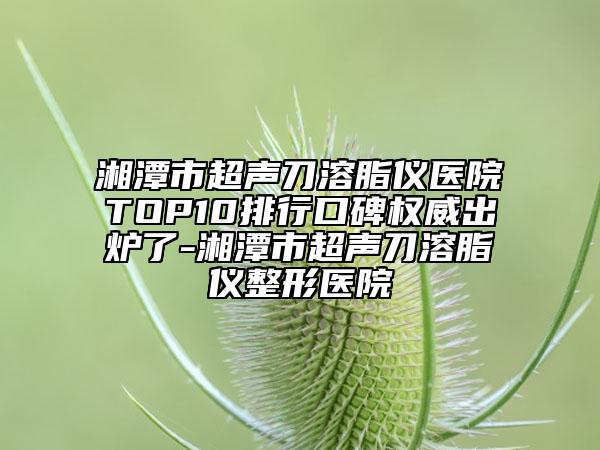 湘潭市超声刀溶脂仪医院TOP10排行口碑权威出炉了-湘潭市超声刀溶脂仪整形医院