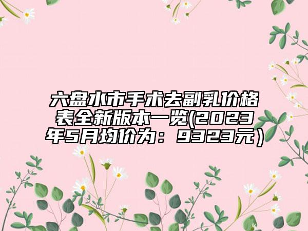 六盘水市手术去副乳价格表全新版本一览(2023年5月均价为：9323元）