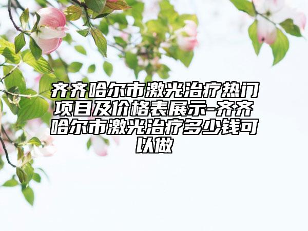 齐齐哈尔市激光治疗热门项目及价格表展示-齐齐哈尔市激光治疗多少钱可以做