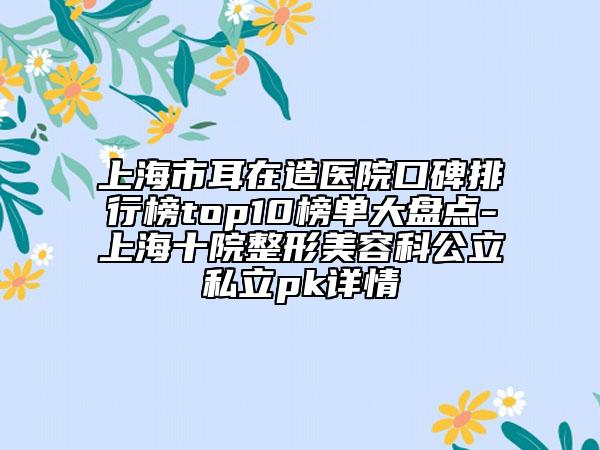 上海市耳在造医院口碑排行榜top10榜单大盘点-上海十院整形美容科公立私立pk详情
