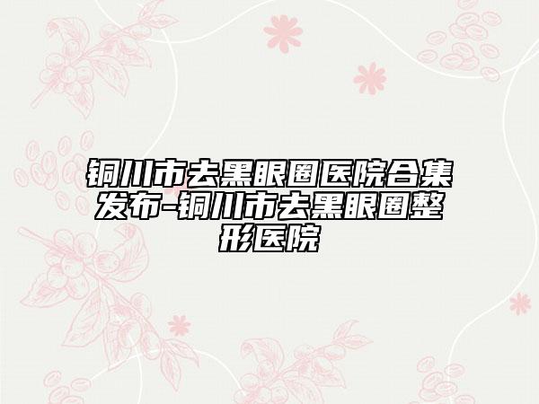 铜川市去黑眼圈医院合集发布-铜川市去黑眼圈整形医院