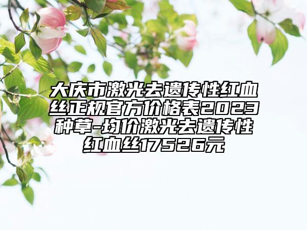 大庆市激光去遗传性红血丝正规官方价格表2023种草-均价激光去遗传性红血丝17526元
