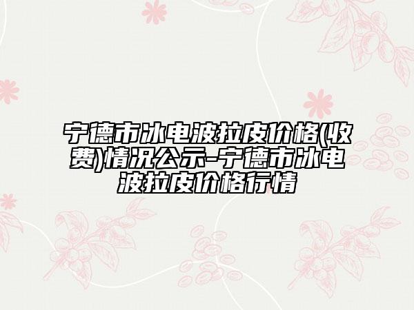 宁德市冰电波拉皮价格(收费)情况公示-宁德市冰电波拉皮价格行情