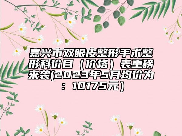嘉兴市双眼皮整形手术整形科价目（价格）表重磅来袭(2023年5月均价为：10175元）