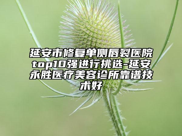 延安市修复单侧唇裂医院top10强进行挑选-延安永胜医疗美容诊所靠谱技术好