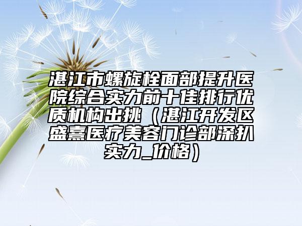 湛江市螺旋栓面部提升医院综合实力前十佳排行优质机构出挑（湛江开发区盛熹医疗美容门诊部深扒实力_价格）