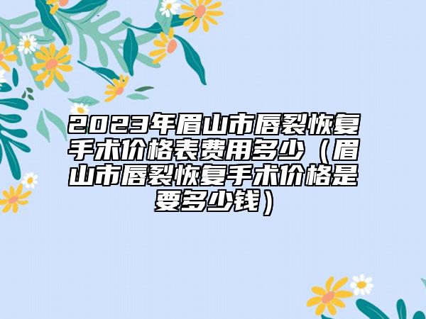 2023年眉山市唇裂恢复手术价格表费用多少（眉山市唇裂恢复手术价格是要多少钱）