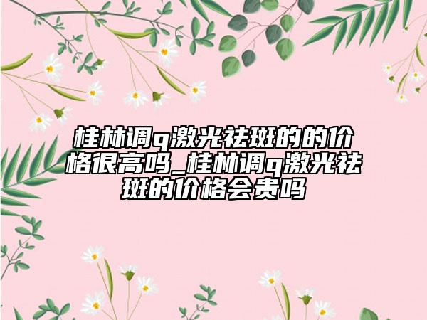 桂林调q激光祛斑的的价格很高吗_桂林调q激光祛斑的价格会贵吗