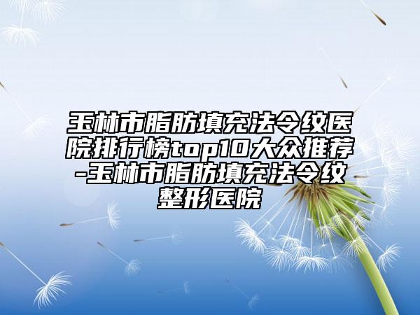 玉林市脂肪填充法令纹医院排行榜top10大众推荐-玉林市脂肪填充法令纹整形医院