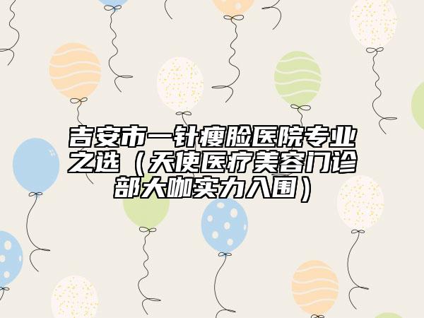 吉安市一针瘦脸医院专业之选（天使医疗美容门诊部大咖实力入围）
