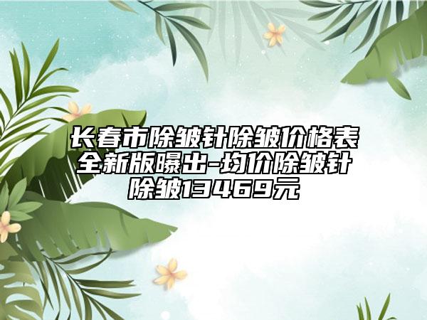 长春市除皱针除皱价格表全新版曝出-均价除皱针除皱13469元
