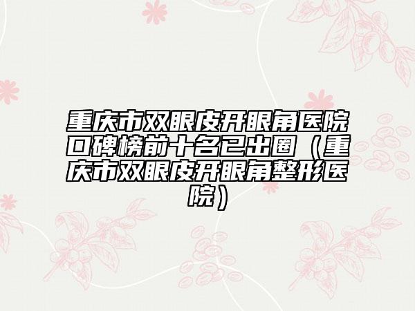 重庆市双眼皮开眼角医院口碑榜前十名已出圈（重庆市双眼皮开眼角整形医院）