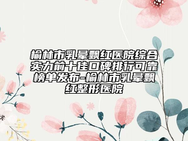 榆林市乳晕飘红医院综合实力前十佳口碑排行可靠榜单发布-榆林市乳晕飘红整形医院