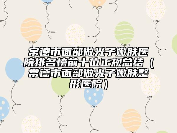 常德市面部做光子嫩肤医院排名榜前十位正规总结（常德市面部做光子嫩肤整形医院）