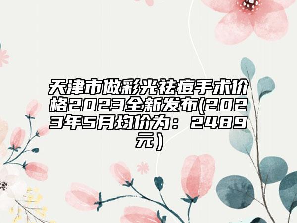 天津市做彩光祛痘手术价格2023全新发布(2023年5月均价为：2489元）