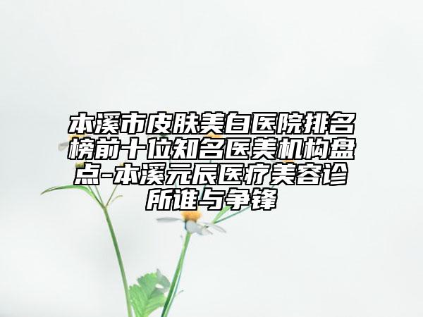 本溪市皮肤美白医院排名榜前十位知名医美机构盘点-本溪元辰医疗美容诊所谁与争锋