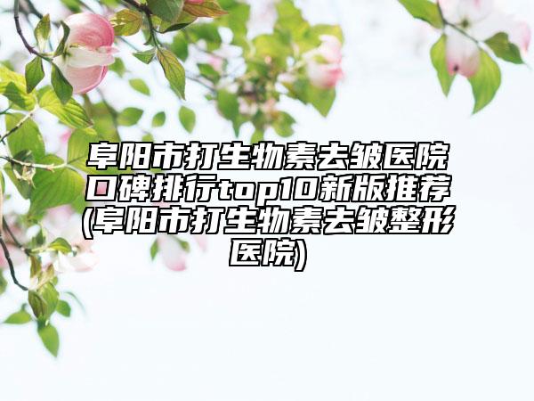 阜阳市打生物素去皱医院口碑排行top10新版推荐(阜阳市打生物素去皱整形医院)