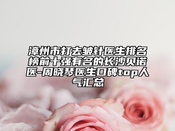 漳州市打去皱针医生排名榜前十强有名的长沙贝诺医-周晓琴医生口碑top人气汇总
