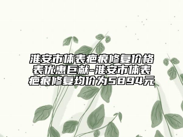 淮安市体表疤痕修复价格表优惠巨献-淮安市体表疤痕修复均价为5894元
