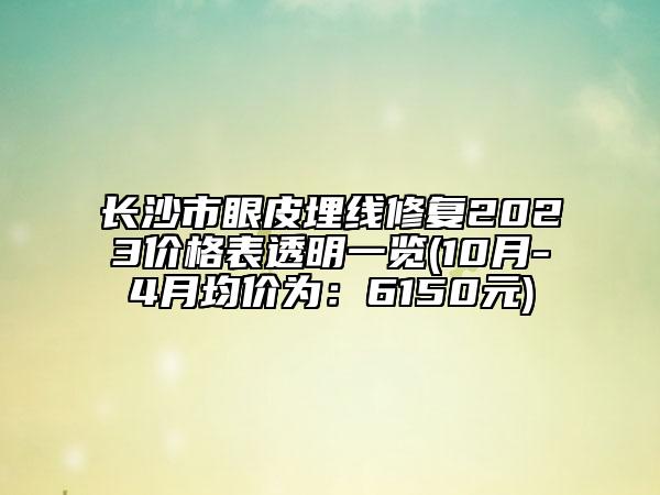 长沙市眼皮埋线修复2023价格表透明一览(10月-4月均价为：6150元)
