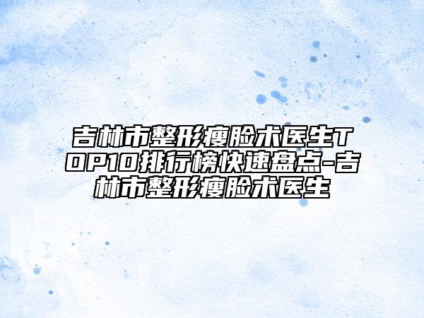 吉林市整形瘦脸术医生TOP10排行榜快速盘点-吉林市整形瘦脸术医生