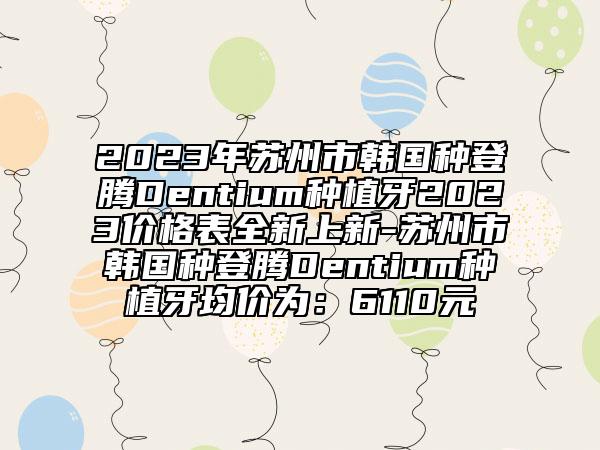 2023年苏州市韩国种登腾Dentium种植牙2023价格表全新上新-苏州市韩国种登腾Dentium种植牙均价为：6110元