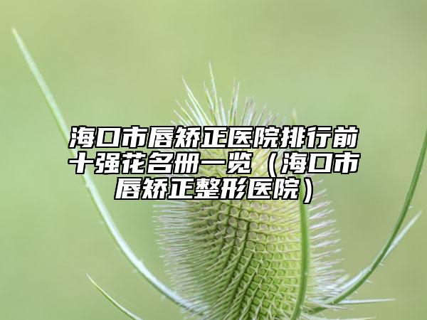 海口市唇矫正医院排行前十强花名册一览（海口市唇矫正整形医院）