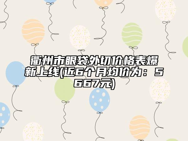 衢州市眼袋外切价格表爆新上线(近6个月均价为：5667元)