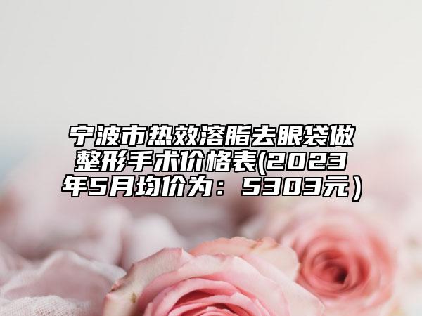 宁波市热效溶脂去眼袋做整形手术价格表(2023年5月均价为：5303元）