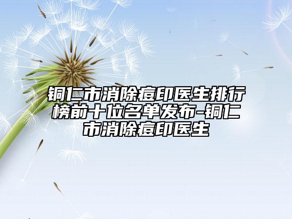 铜仁市消除痘印医生排行榜前十位名单发布-铜仁市消除痘印医生