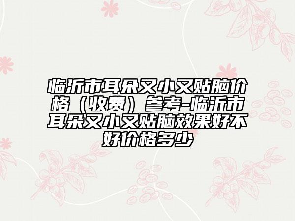 临沂市耳朵又小又贴脑价格（收费）参考-临沂市耳朵又小又贴脑效果好不好价格多少