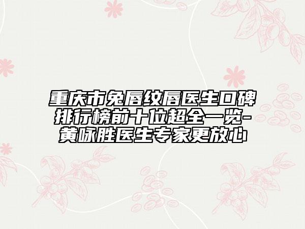 重庆市兔唇纹唇医生口碑排行榜前十位超全一览-黄咏胜医生专家更放心