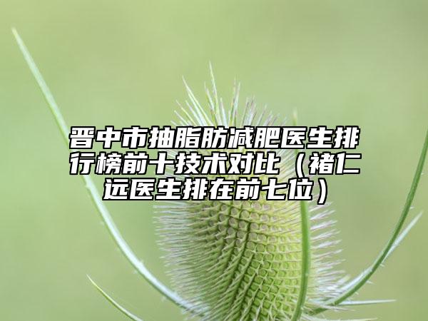 晋中市抽脂肪减肥医生排行榜前十技术对比（褚仁远医生排在前七位）