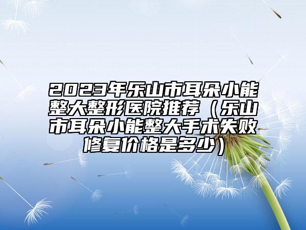 2023年乐山市耳朵小能整大整形医院推荐（乐山市耳朵小能整大手术失败修复价格是多少）