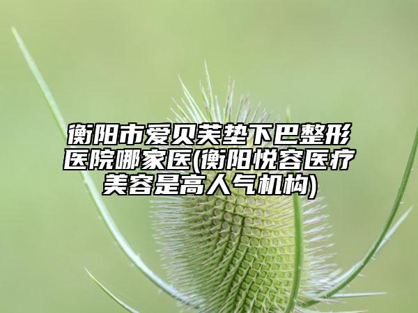 衡阳市爱贝芙垫下巴整形医院哪家医(衡阳悦容医疗美容是高人气机构)