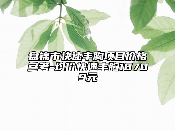 盘锦市快速丰胸项目价格参考-均价快速丰胸18709元