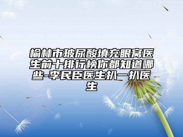 榆林市玻尿酸填充眼窝医生前十排行榜你都知道哪些-李民臣医生扒一扒医生