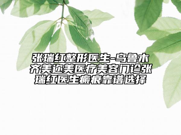 张瑞红整形医生-乌鲁木齐美迩美医疗美容门诊张瑞红医生瘢痕靠谱选择