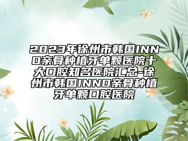 2023年徐州市韩国INNO亲骨种植牙单颗医院十大口腔知名医院汇总-徐州市韩国INNO亲骨种植牙单颗口腔医院
