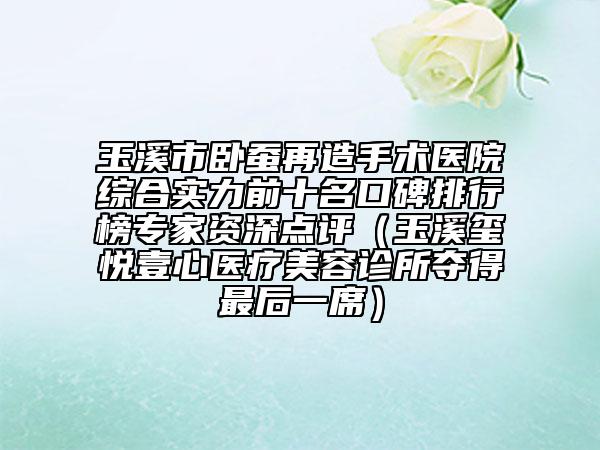 玉溪市卧蚕再造手术医院综合实力前十名口碑排行榜专家资深点评（玉溪玺悦壹心医疗美容诊所夺得最后一席）