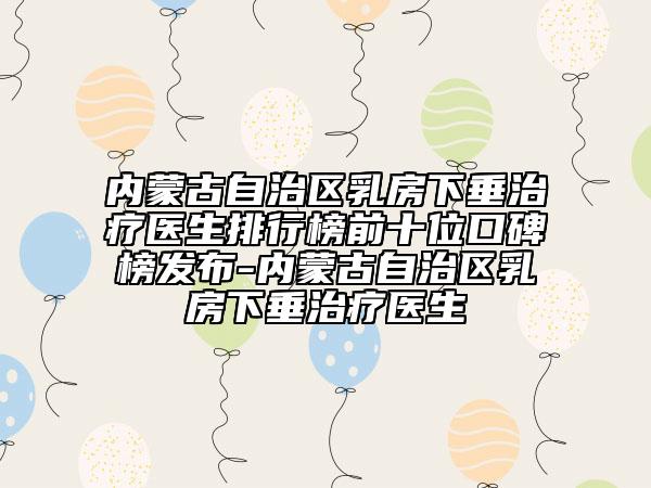 内蒙古自治区乳房下垂治疗医生排行榜前十位口碑榜发布-内蒙古自治区乳房下垂治疗医生