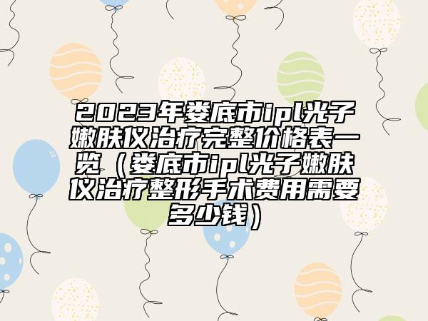 2023年娄底市ipl光子嫩肤仪治疗完整价格表一览（娄底市ipl光子嫩肤仪治疗整形手术费用需要多少钱）