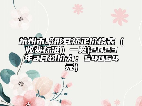 杭州市畸形耳矫正价格表（收费标准）一览(2023年3月均价为：54054元）
