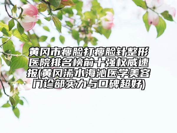 黄冈市瘦脸打瘦脸针整形医院排名榜前十强权威速报(黄冈浠水海沁医学美容门诊部实力与口碑超好)