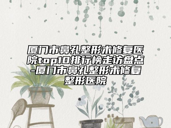 厦门市鼻孔整形术修复医院top10排行榜走访盘点-厦门市鼻孔整形术修复整形医院
