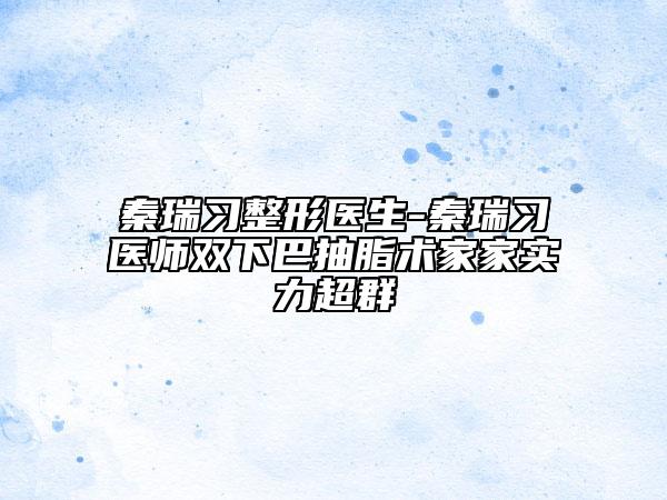 秦瑞习整形医生-秦瑞习医师双下巴抽脂术家家实力超群